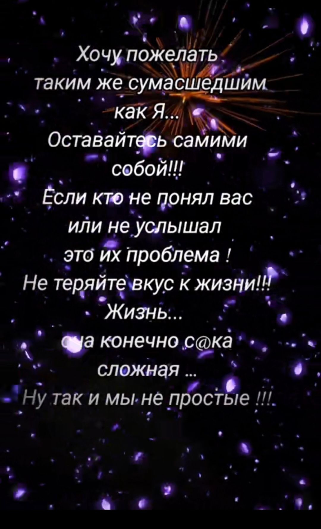 Хочу пожелать таким же сумасшедшим как Я... Оставайтесь самими собой!!! Если кто не понял вас или не слышал это их проблема ! Не теряйте вкус к жизни!! Жизнь...  да конечно с@ка сложная ... Ну так и мы не простые !!!