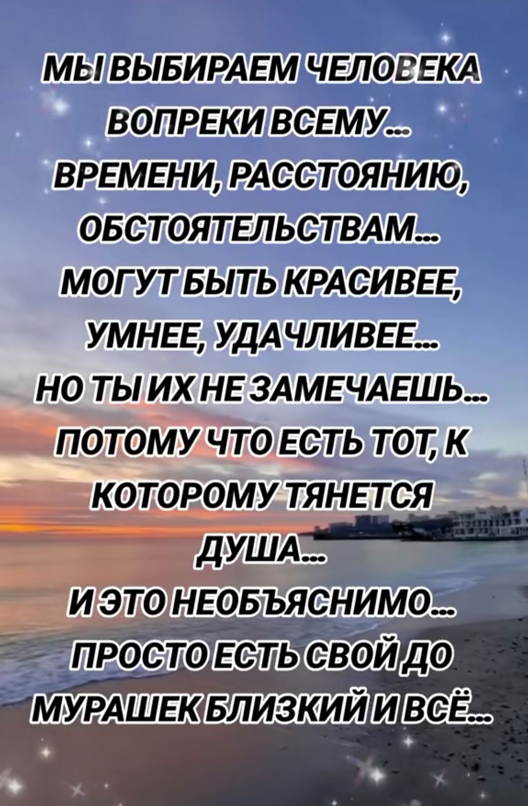 МЫ ВЫБИРАЕМ ЧЕЛОВЕКА ВОПРЕКИ ВСЕМУ ... ВРЕМЕНИ, РАСТОЯНИЮ, ОБСТОЯТЕЛЬСТВАМ... МОГУТ БЫТЬ КРАСИВЕЕ, УМНЕЕ, УДАЧЛИВЕЕ... НО ТЫ ИХ НЕ ЗАМЕЧАЕШЬ... ПОТОМУ ЧТО ЕСТЬ ТОТ, К КОТОРОМУ ТЯНЕТСЯ ДУША... И ЭТО НЕОБЪЯСНИМО... ПРОСТО ЕСТЬ СВОЙ ДО МУРАШЕК БЛИЗКИЙ И ВСЁ...