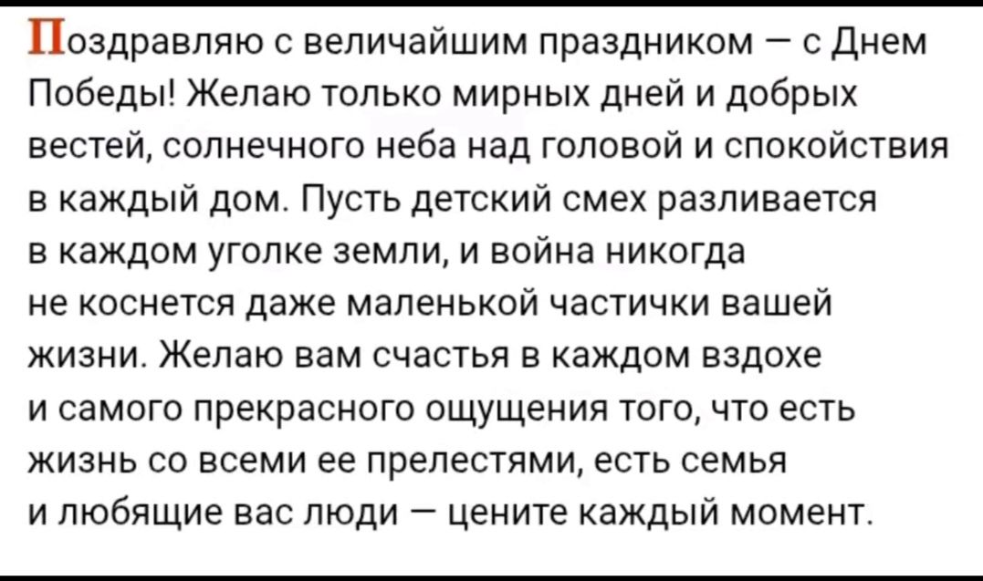 Поздравляю с величайшим праздником – с Днем Победы! Желаю только мирных дней и добрых вестей, солнечного неба над головой и спокойствия в каждый дом. Пусть детский смех разливается в каждом уголке земли, и война никогда не коснётся даже маленькой частицы вашей жизни. Желаю вам счастья в каждом вздохе и самого прекрасного ощущения того, что есть жизнь со всеми ее прелестями, есть семья и любящие вас люди – цените каждый момент.