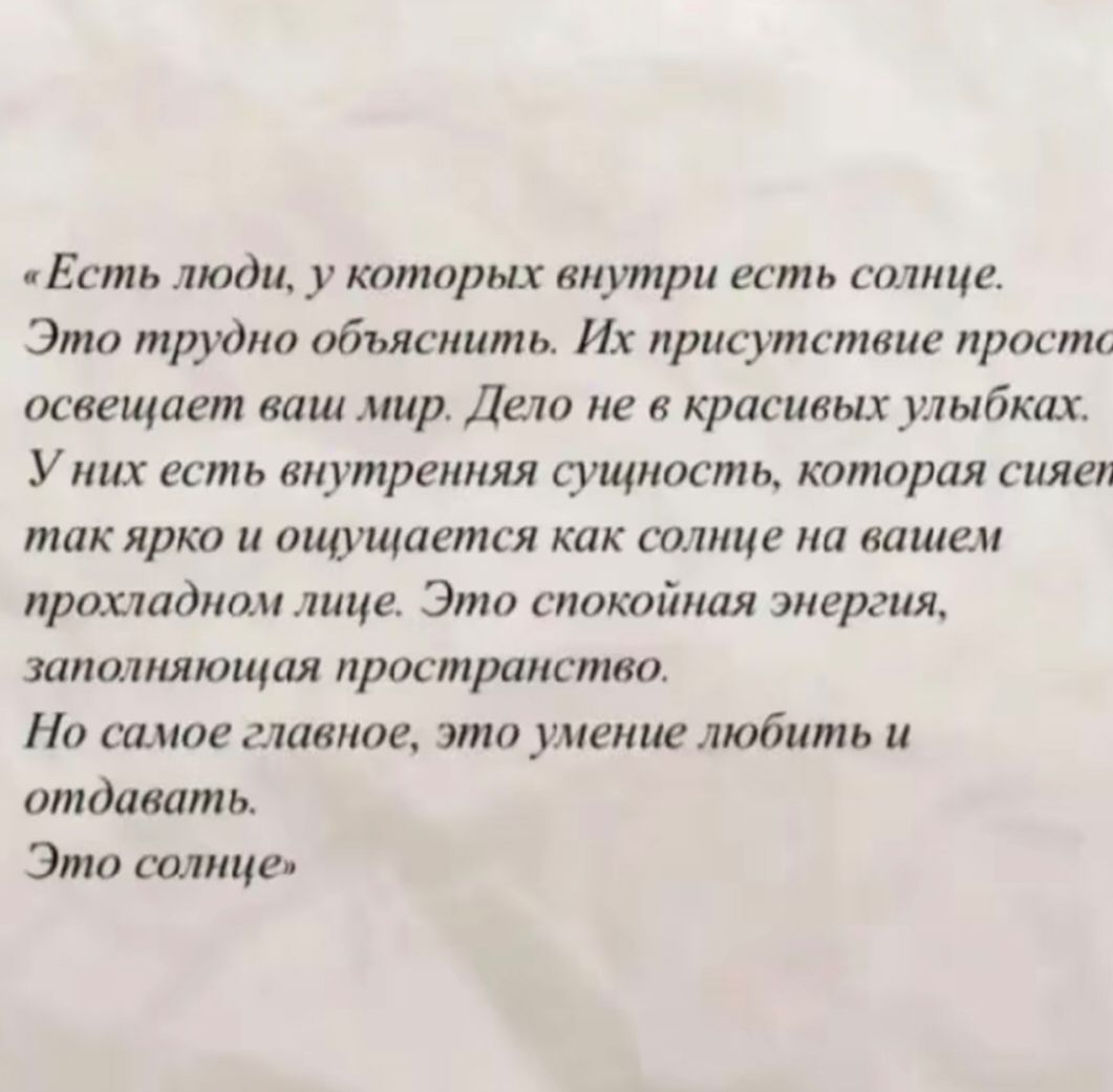 «Есть люди, у которых внутри есть солнце.
Это трудно объяснить. Их присутствие просто освещает ваш мир. Дело не в красивых улыбках.
У них есть внутренняя сущность, которая сияет так ярко и ощущается как солнце на вашем прохладном лице. Это спокойная энергия, заполняющая пространство.
Но самое главное, это умение любить и отдавать.
Это солнце»