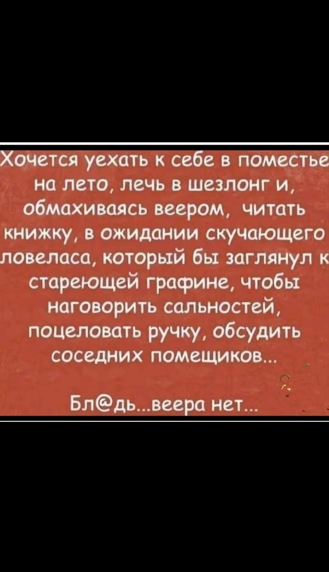 Хочется уехать к себе в поместье на лето, лечь в шезлонг и, обмахиваясь веером, читать книжку, в ожидании скучающего ловеласа, который бы заглянул к стареющей графине, чтобы наговорить сальностей, поцеловать ручку, обсудить соседних помещичков...

Бл@дь...вера нет...