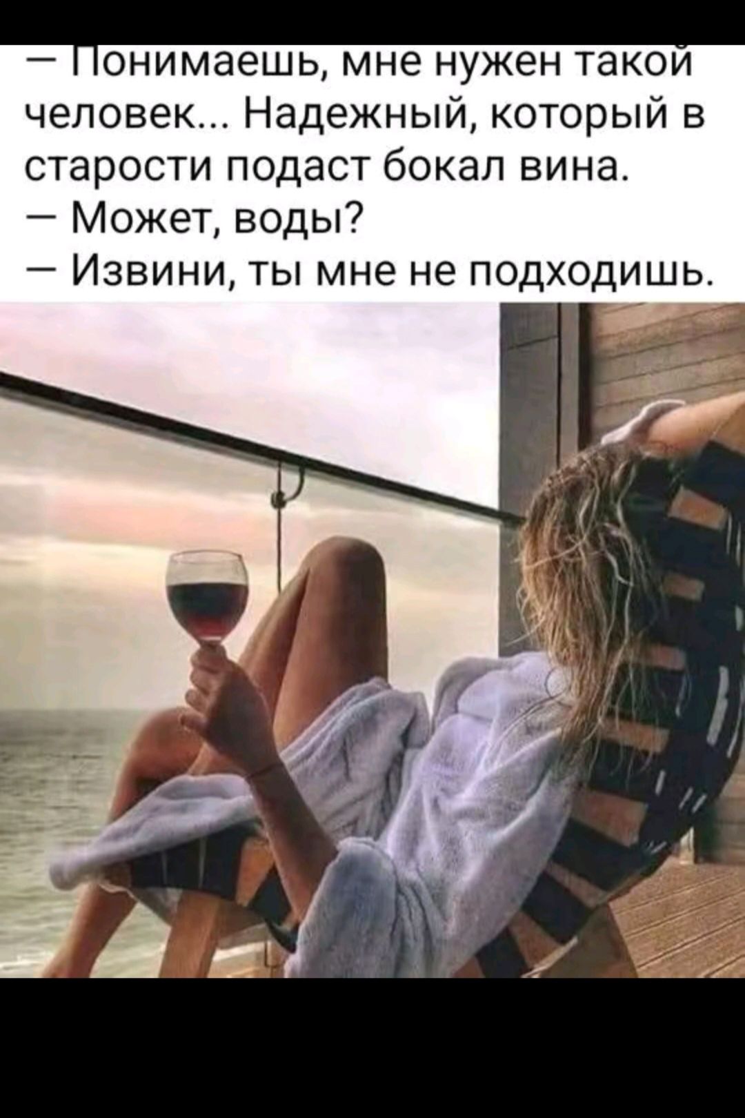 — Понимаешь, мне нужен такой человек... Надежный, который в старости подаст бокал вина.
— Может, воды?
— Извини, ты мне не подходишь.