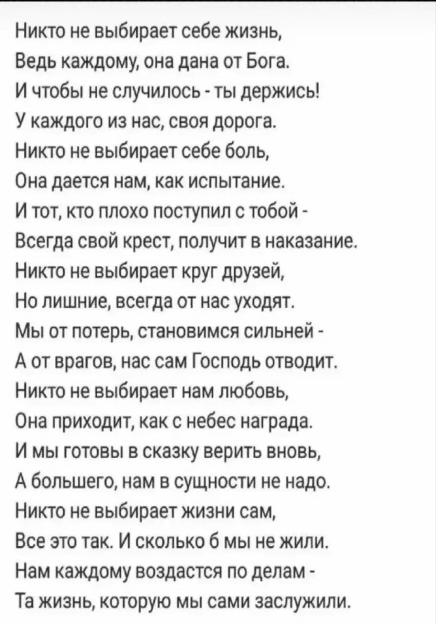 Никто не выбирает себе жизнь,
Ведь каждому, она дана от Бога.
И чтобы не случилось - ты держись!
У каждого из нас, своя дорога.
Никто не выбирает себе боль,
Она дается нам, как испытание.
И тот, кто плохо поступил с тобой -
Всегда свой крест, получит в наказание.
Никто не выбирает круг друзей,
Но лишние, всегда от нас уходят.
Мы от потерь, становимся сильней -
А от врагов, нас сам Господь отводит.
Никто не выбирает нам любовь,
Она приходит, как с неба награда.
И мы готовы в сказку верить вновь,
А большего, нам в сущности не надо.
Никто не выбирает жизнь сам,
Она как выпавший снег, и в ней мы жили.
Та жизнь, которую мы сами заслужили.
