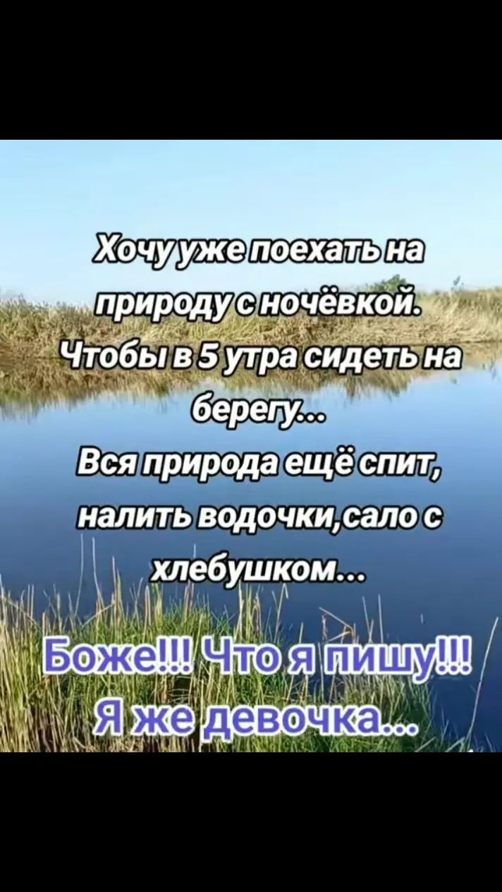 Хочу уже поехать на природу с ночёвкой. Чтобы в 5 утра сидеть на берегу... Вся природа ещё спит, налить водочки,сало с хлебушком... Боже!!! Что я пишу!!! Я же девочка...