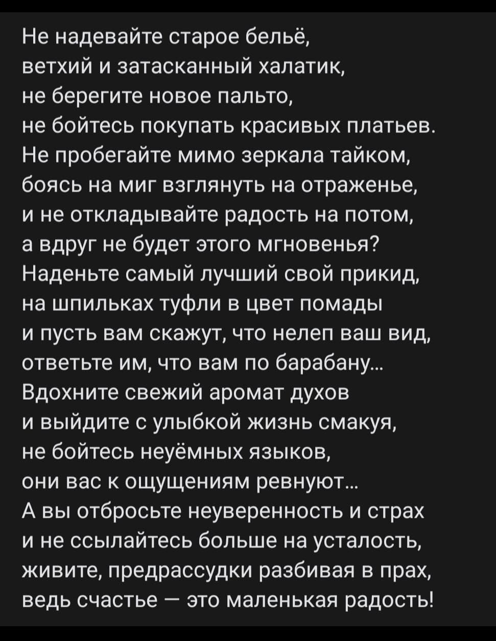 Не надевайте старое бельё,
ветхий и затасканный халатик,
не берите новое пальто,
не бойтесь покупать красивых платьев.
Не пробегайте мимо зеркала тайком,
боясь на миг взглянуть на отраженье,
и не откладывайте радость на потом,
а вдруг не будет этого мгновения?
Наденьте самый лучший свой прикид,
на шиплях туфли в цвет помады
и пусть вам скажут, что не лечит ваш вид,
ответьте им, что вам по барабану...
Вдохните свежий аромат духов
и выйдите с улыбкой жизнь смакуя,
не бойтесь неуемных языков,
выходите с оскорблением ревнуя...
А вы отбросьте неуверенность и страх
и не ссылайтесь больше на усталость,
живите, радуйтесь и забавляйтесь в прах,
ведь счастье — это маленькая радость!