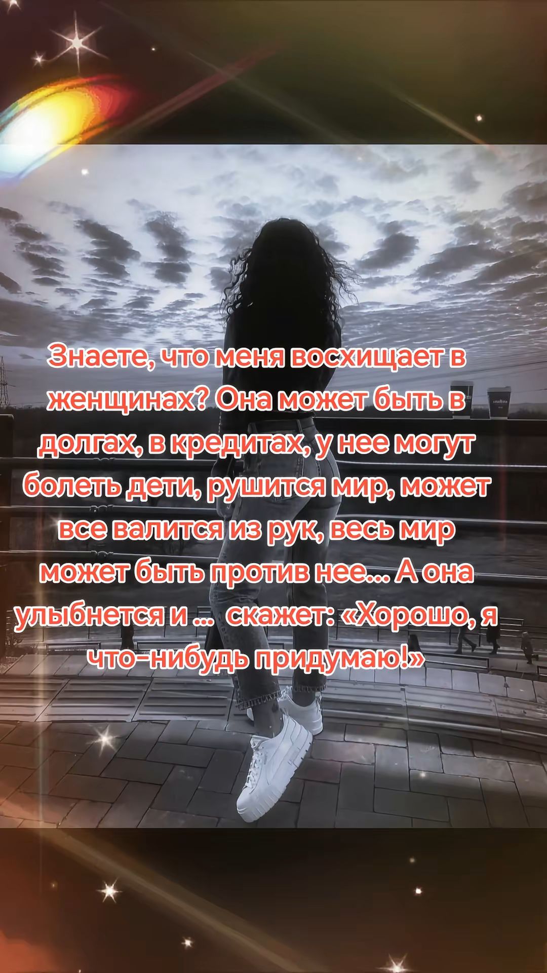 Знаете, что меня восхищает в женщинах? Она может быть в долгах, в кредитах, у нее могут болеть дети, рушится мир, может все валится из рук, весь мир может быть против нее... А она улыбается и ... скажет: «Хорошо, я что-нибудь придумаю!»