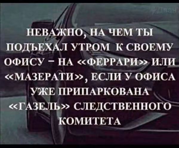 НЕВАЗЬНО, НА ЧЕМ ТЫ ПОДЪЕХАЛ УТРОМ К СВОЕМУ ОФИСУ – НА «ФЕРРАРИ» ИЛИ «МАЗЕРАТИ», ЕСЛИ У ОФИСА УЖЕ ПРИПАРКОВАНА «ГАЗЕЛЬ» СЛЕДСТВЕННОГО КОМИТЕТА