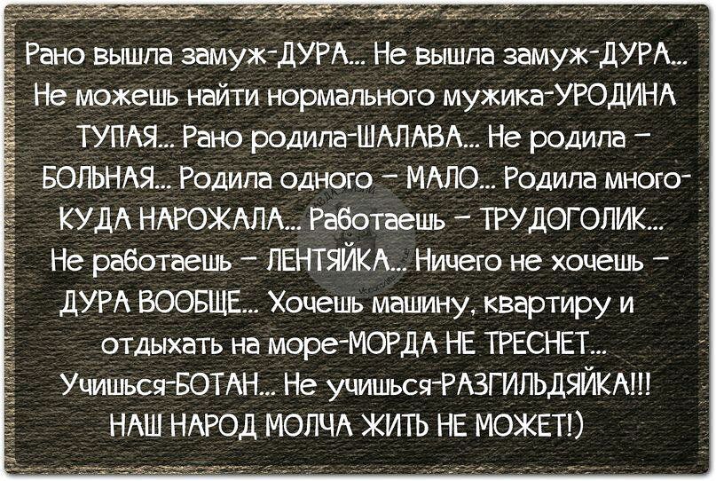 Рено вышла замуж ЛУР Не вышла замуж дУРА Не можешь найти нормальном мужика УРОДИНА ТУПАЯ Рано родилаШАЛАВА Не родила БОПЬНАЯ Родила одною МАЛО Родила многсг КУДА НАРОЖАПА Рабспаешь ТРУДОГОПЖ Не работаець ЕНГЯЙКА Ницею не хоцеиь дУРА ВООБЩЕ Хочешь машину квартиру и отдыхать на мореМОРДА НЕ ТРЕСНЕТ УщиьсяБОТАН Не учишьсяРАЗГИЛЬДБЙКМЕ НАШ НАРОД МОЛЧА ЖИТЬ НЕ МОЖЕТ