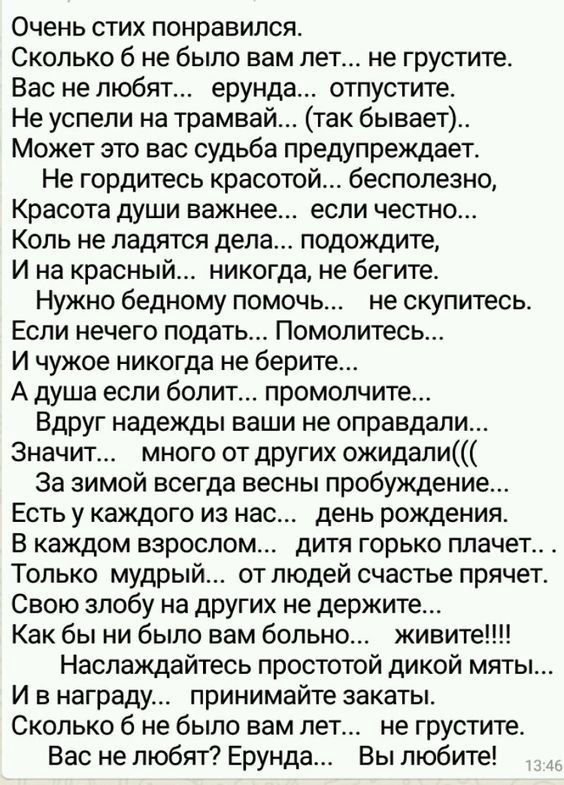 Очень стих понравился Сколько б не было вам лет не грустите Вас не любят ерунда отпустите Не успели на трамвай так бывает Может это вас судьба предупреждает Не гордитесь красотой бесполезно Красота души важнее если честно Коль не ладятся дела подождите И на красный никогда не бегите Нужно бедному помочь не скупитесь Если нечего подать Помолитесь И чужое никогда не берите А душа если болит промолчи