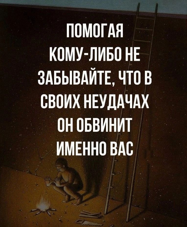 ППМОГАЯ КОМУ ЛИБО НЕ ЗАБЫВАЙТЕ ЧТ0 В СВОИХ НЕУДАЧАХ ОН ОБВИНИТ ИМЕННО ВАС