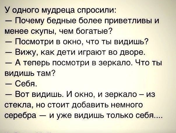 У одного мудреца спросили Почему бедные более приветливы и менее скупы чем богатые Посмотри в окно что ты видишь Вижу как дети играют во дворе А теперь посмотри зеркало Что ты видишь там Себя Вот видишь И окно и зеркало из стекла но стоит добавить немного серебра и уже видишь только себя