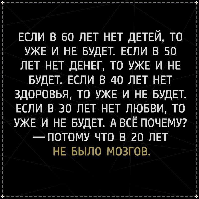 ЕСЛИ В 60 ЛЕТ НЕТ ДЕТЕЙ ТО УЖЕ И НЕ БУДЕТ ЕСЛИ В 50 ЛЕТ НЕТ дЕНЕГ ТО УЖЕ И НЕ БУДЕТ ЕСЛИ В 40 ЛЕТ НЕТ ЗДОРОВЬЯ ТО УЖЕ И НЕ БУДЕТ ЕСЛИ В 30 ЛЕТ НЕТ ЛЮБВИ ТО УЖЕ И НЕ БУДЕТ АВСЁ ПОЧЕМУ _ПОТОМУ ЧТО В 20 ЛЕТ НЕ БЫЛО МОЗГОВ