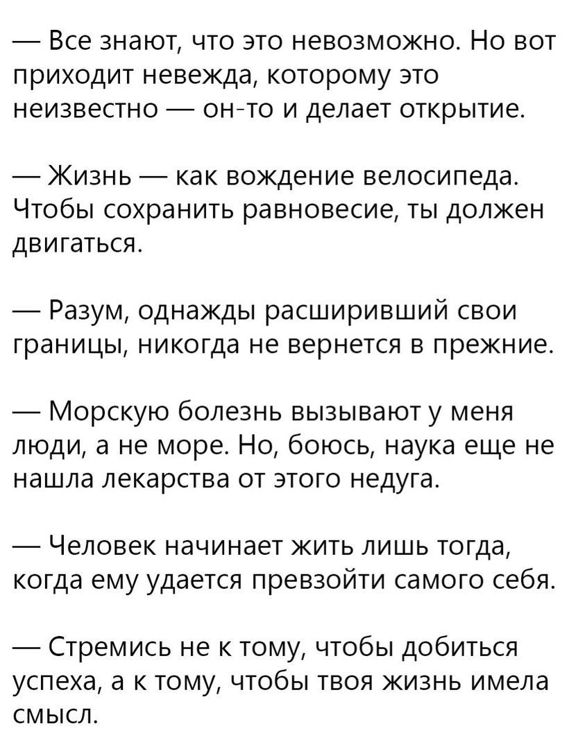 Все знают что это невозможно Но вот приходит невежда которому зто неизвестно ОНТО И делает ОТКРЫТИЁ Жизнь как вождение велосипеда ЧТОБЫ сохранить равновесие ТЫ ДОЛЖЕН ДЕИГЗТЬСЯ _ Разум однажды расширивший свои границы никогда не вернется в прежние Морскую болезнь вызывают у меня люди а не море Но боюсь наука еще не нашла ЛЕКарСТВЗ ОТ ЭТОГО недуга Человек НЗЧИНЗЭТ ЖИТЬ ЛИШЬ тогда когда ему удается 