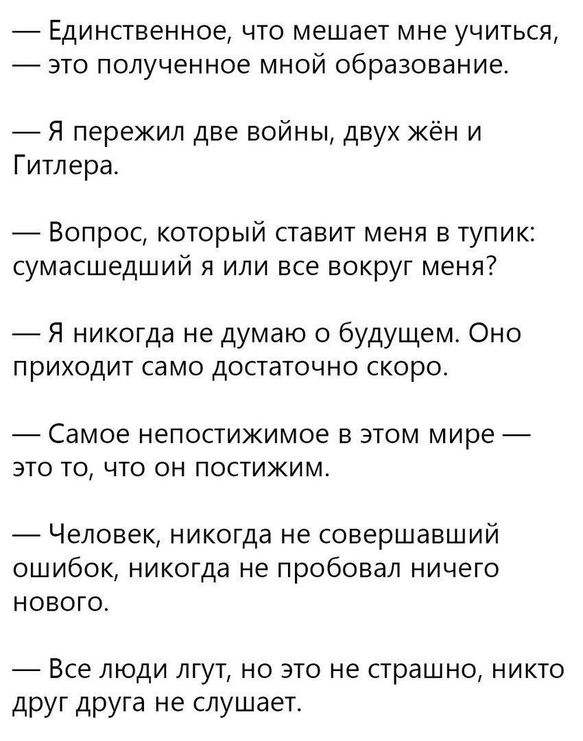 ЕДИНСТВЭННОЭ ЧТО мешает мне УЧИТЬСЯ ЭТО ПОЛУЧЕННОЭ МНОЙ образование Я пережил две войны двух жён и Гитлера Вопрос который ставит меня в тупик сумасшедший я или все вокруг меня Я никогда не думаю о будущем Оно ПРИХОДИТ само ДОСТЭТОЧНО СКОРО Самое непостижимое В ЭТОМ МИРЕ это то что он постижим _ Человек никогда не совершавший ошибок никогда не пробовал ничего нового 7 Все люди лгут но это не страшн