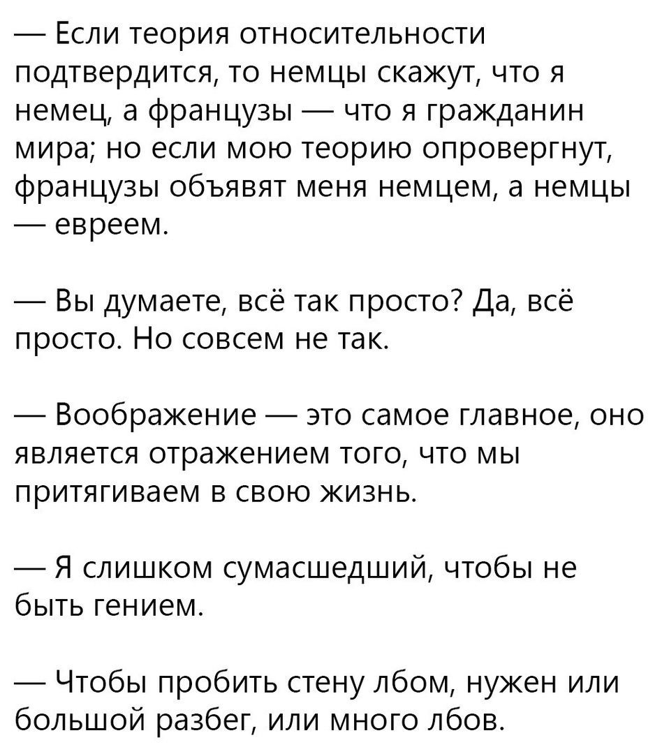 _ Если теория относительности подтвердится то немцы скажут что я немец а французы что я гражданин мира но если мою теорию опровергнут французы объявят меня немцем а немцы евреем Вы думаете всё так просто Да всё просто Но совсем не так Воображение ЭТО самое главное ОНО является отражением ТОГО ЧТО МЫ притягиваем В СВОЮ ЖИЗНЬ Я слишком сумасшедший чтобы не быть гением Чтобы пробить стену лбом нужен 