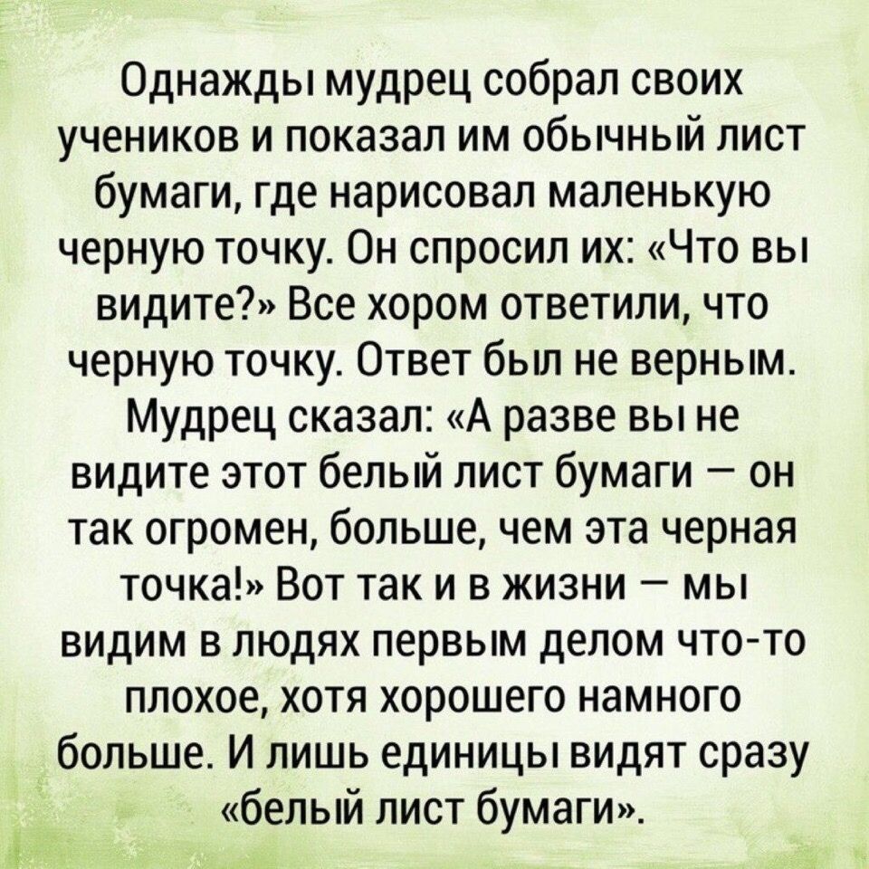 Однажды мудрец собрал своих учеников и показал им обычный лист бумаги где нарисовал маленькую черную точку Он спросил их Что вы видите Все хором ответили что черную точку Ответ бьш не верным Мудрец сказал А разве вы не видите этот белый лист бумаги он так огромен больше чем эта черная точка Вот так и в жизни мы видим в людях первым делом что то плохое хотя хорошего намного больше И лишь единицы ви