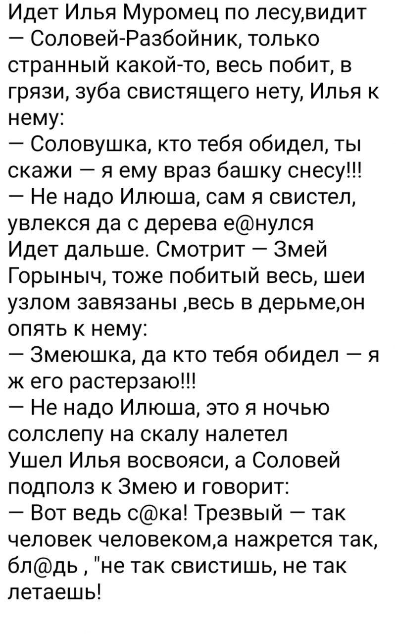 Идет Илья Муромец по лесувидит Соловей Разбойник только странный какойто весь побит в грязи зуба свистящего нету Илья к нему Соловушка кто тебя обидел ты скажи я ему враз башку снесу Не надо Илюша сам я свистел увлекся да с дерева енулся Идет дальше Смотрит Змей Горыныч тоже побитый весь шеи узлом завязаны весь в дерьмерн опять к нему Змеюшка да кто тебя обидеп я ж его растерзаю Не надо Илюша это 