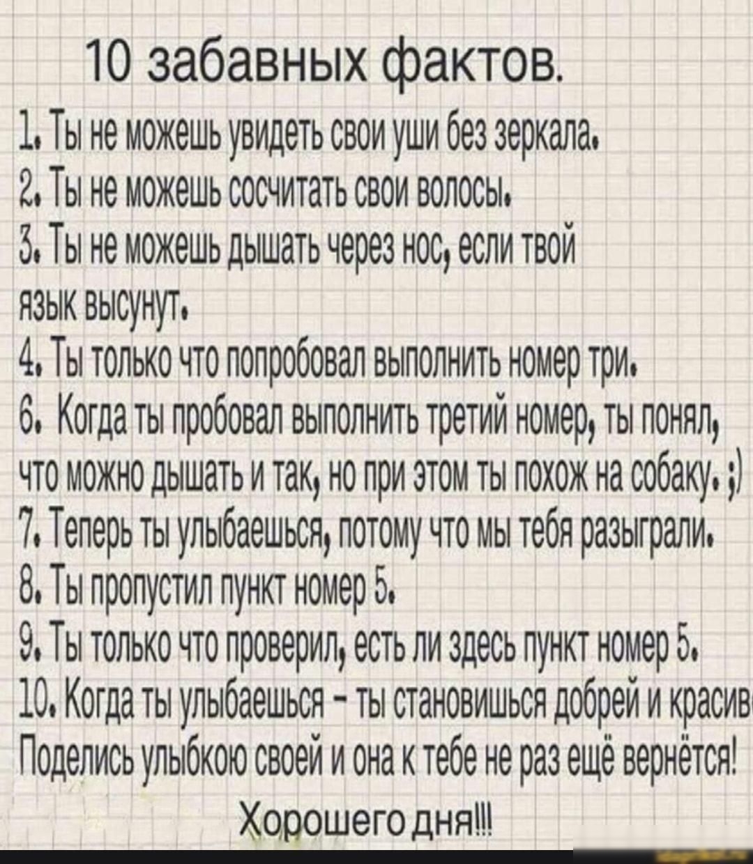 10 забавных фактов 1 Ты не можешь увидеть свои уши без зеркало 2 Ты не можешь сосчитать свои волосы 5 Ты не можешь дышать через нос если твои язык высунут 4 Ты только по попробовал выполнить номер три 6 Когдаты пробовал выполнить третий номер ты понял что можно дышать и так но при этом ты похож на собаку 7 Теперь ты упыбаешься потому что мы тебя разыграли 8 Ты пропустил пунит номер 5 9 Ты только ч