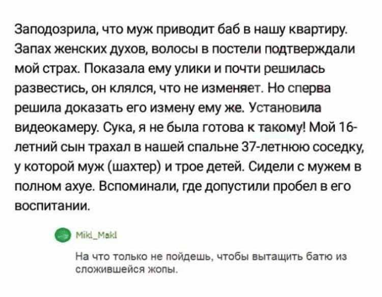 Заподозрила, что муж приводит баб в нашу квартиру. Запах женских духов, волосы в постели подтверждали мой страх. Показала ему улики и почти решила развестись, он клянется, что не изменяет. Но сперва решила доказать его измену ему же. Установила видеокамеру. Сука, я не была готова к такому! Мой 16-летний сын траха... в нашей спальне 37-летнего соседа, у которого муж (шахтер) и трое детей. Сидели с мужем в полном ахуе. Вспоминали, где допустили пробел в его воспитании.
