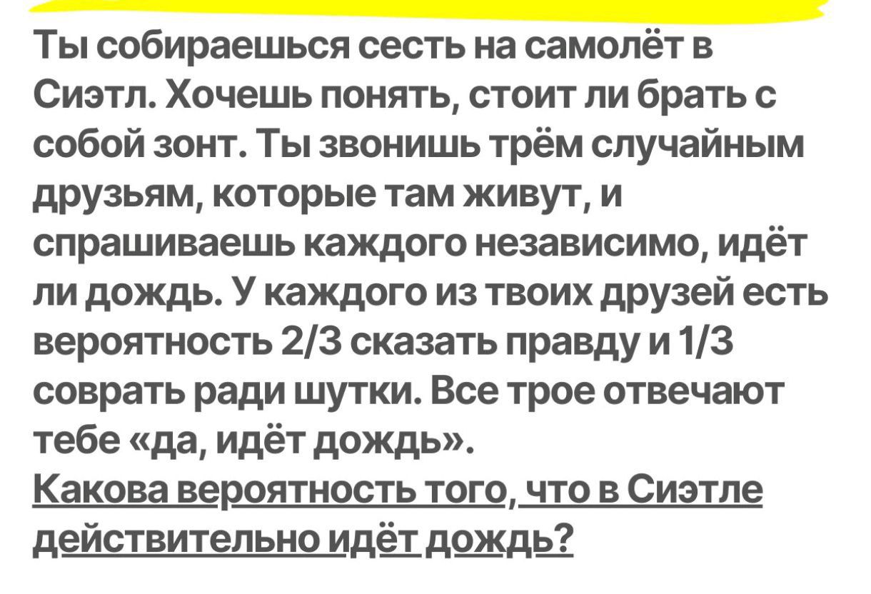 Ты собираешься сесть на самолёт в Сиэтл. Хочешь понять, стоит ли брать с собой зонт. Ты звонишь трем случайным друзьям, которые там живут, и спрашиваешь каждого независимо, идёт ли дождь. У каждого из твоих друзей есть вероятность 2/3 сказать правду и 1/3 соврать ради шутки. Все трое отвечают тебе «да, идёт дождь». Какова вероятность того, что в Сиэтле действительно идёт дождь?