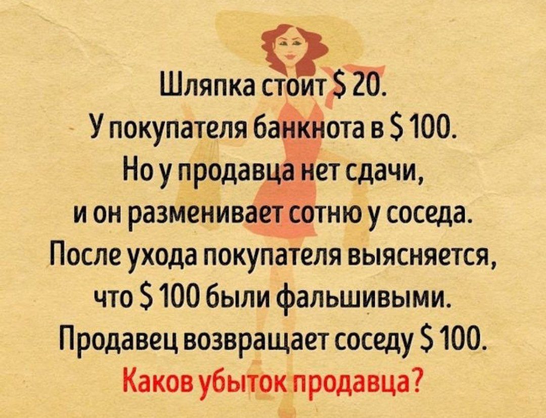 Шляпка стоит $ 20.
У покупателя банкнота в $ 100.
Но у продавца нет сдачи, и он разменяет сотню у соседа.
После ухода покупателя выясняется, что $ 100 были фальшивыми.
Продавец возвращает соседу $ 100.
Каков убыток продавца?