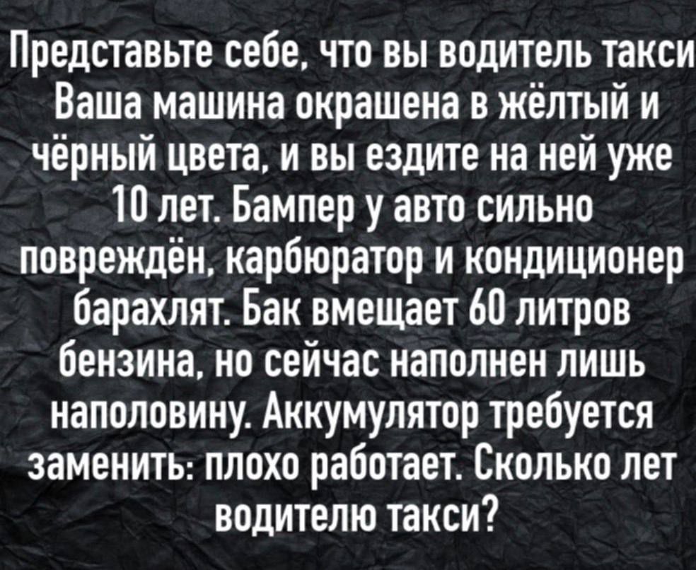 Представьте себе, что вы водитель такси.
Ваша машина окрашена в жёлтый и чёрный цвета, и вы ездите на ней уже 10 лет. Бампер у авто сильно повреждён, карбюратор и кондиционер барахлят. Бак вмещает 60 литров бензина, но сейчас наполнен лишь наполовину. Аккумулятор требуется заменить: плохо работает. Сколько лет водителю такси?