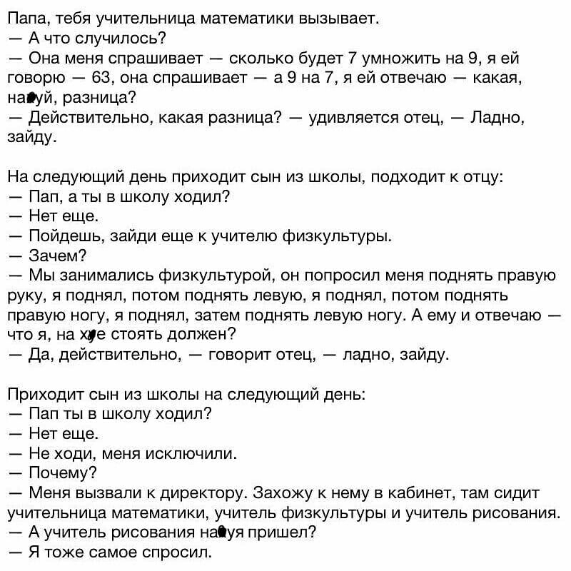 Папа тебя учительница математики вызывает А что случилось Она меня спрашивает сколько будет 7 умножить на 9 я ей говорю 63 она спрашивает а 9 на 7 я ей отвечаю какая наіуй разница Действительно какая разница удивляется отец Ладно заиду На следующий день приходит сын из школы подходит к отцу Пап а ты в школу ходил Нет еще Пойдешь зайди еще к учителю физкультуры Зачем Мы занимались физкультурой он п