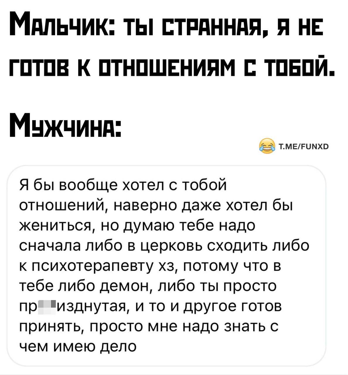 Мальчик ты стРАННАЯ Я НЕ ГОТОВ К ОТНОШЕНИЯМ С ТОБОЙ Мчжчиня тмелоно Я бы вообще хотел с тобой отношений наверно даже хотел бы жениться но думаю тебе надо сначала либо в церковь сходить либо к психотерапевту хз потому что в тебе либо демон либо ты просто пр изднутая и то и другое готов принять просто мне надо знать с чем имею дело