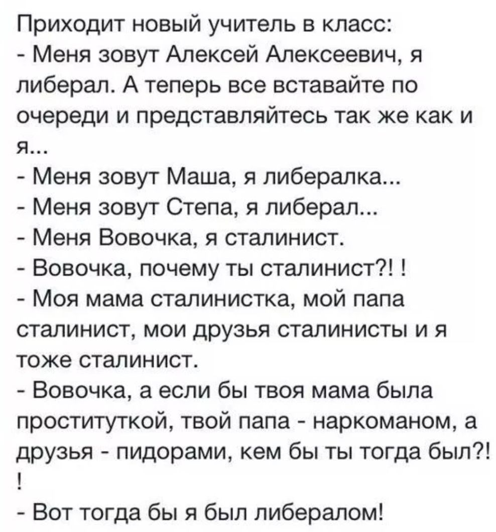 Приходит новый учитель в класс Меня зовут Алексей Алексеевич я либерал А теперь все вставайте по очереди и представляйтесь так же как и Яе Меня зовут Маша я либералка Меня зовут Степа я либерал Меня Вовочка я сталинист Вовочка почему ты сталинист Моя мама сталинистка мой папа сталинист мои друзья сталинисты и я тоже сталинист Вовочка а если бы твоя