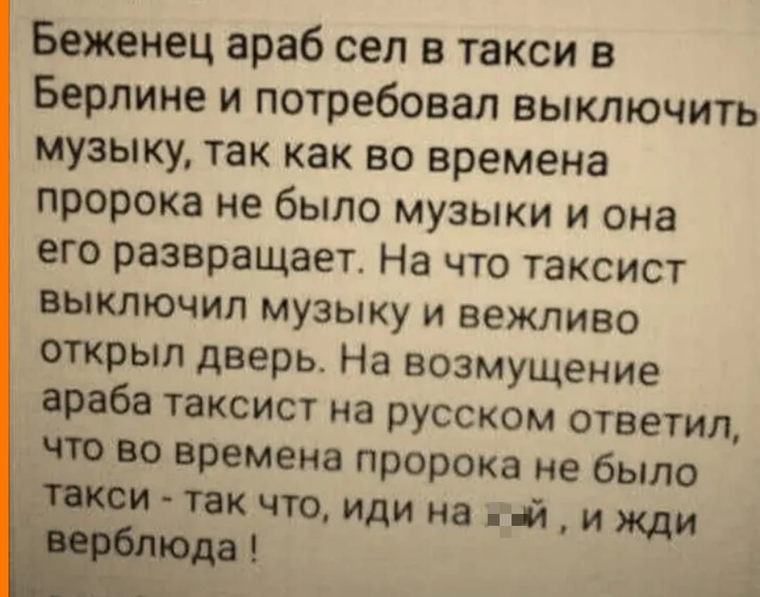 Беженец араб сел в такси в Берлине и потребовал выключить музыку, так как во времена пророка не было музыки и она его развращает. На что таксист выключил музыку и вежливо открыл дверь. На возмущение араба таксист на русском ответил, что во времена пророка не было такси - так что, иди на х..й, и жди верблюда !