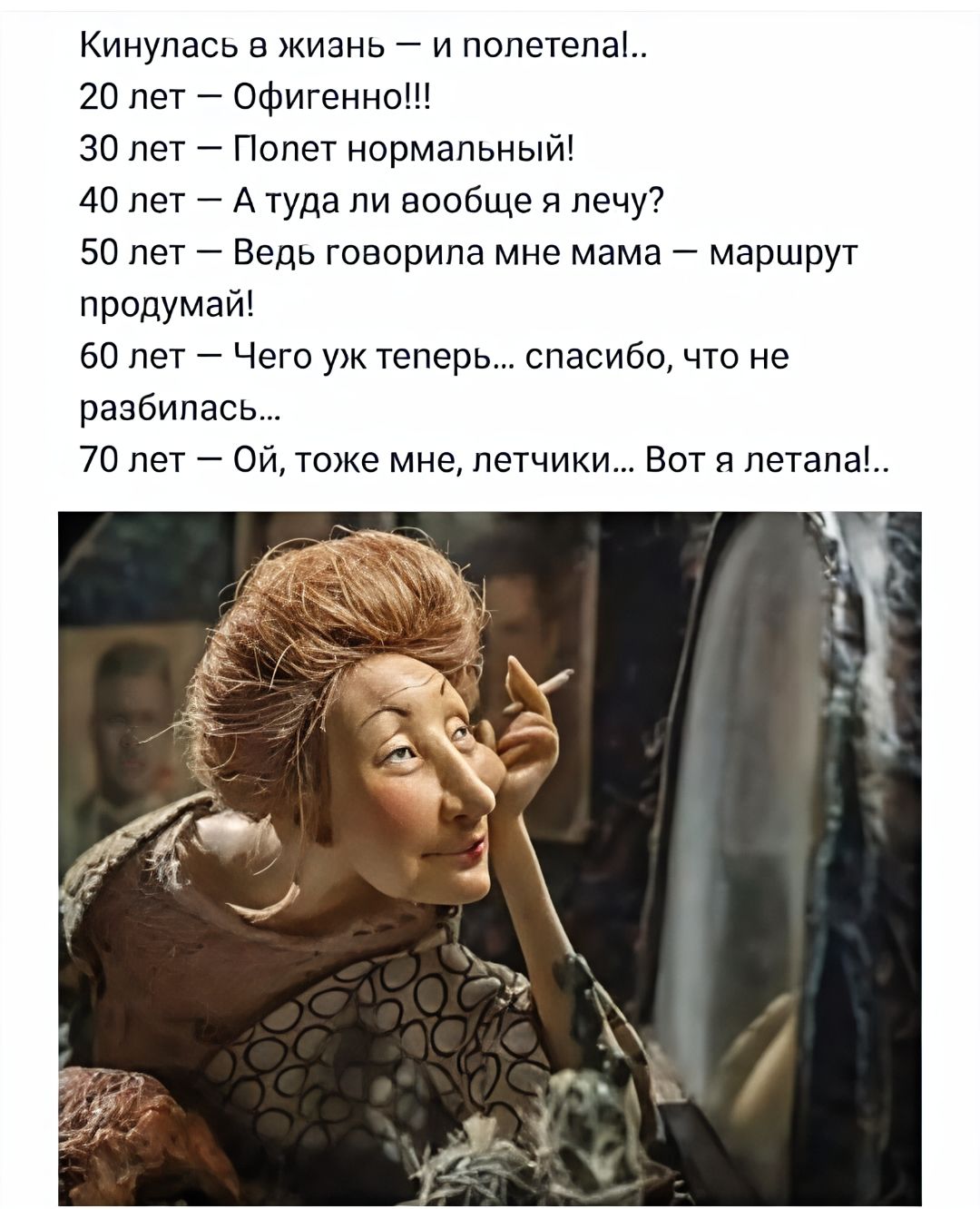 Кинился в жизнь — и полетел!..
20 лет — Офигенно!!!
30 лет — Полет нормальный!
40 лет — А туда ли вообще я лечу?
50 лет — Ведь говорила мне мама — маршрут продумай!
60 лет — Чего уж теперь... спасибо, что не разбилась...
70 лет — Ой, тоже мне, летчики... Вот я летала!.
