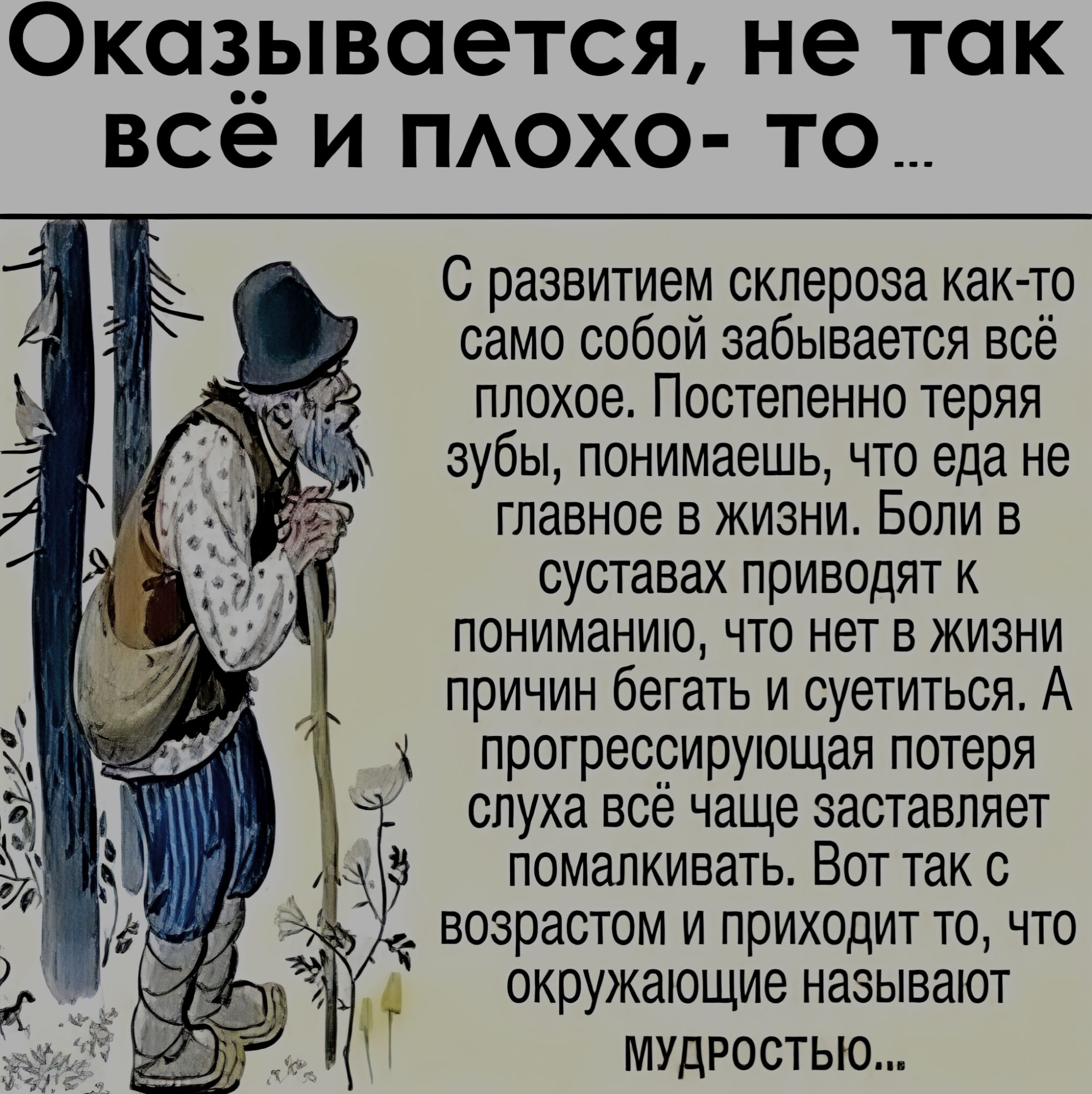 Оказывается, не так всё и плохо- то ... С развитием склероза как-то само собой забывается всё плохое. Постепенно теряя зубы, понимаешь, что еда не главное в жизни. Боли в суставах приводят к пониманию, что нет в жизни причин бегать и суетиться. А прогрессирующая потеря слуха всё чаще заставляет помакливать. Вот так с возрастом и приходит то, что окружающие называют мудростью...