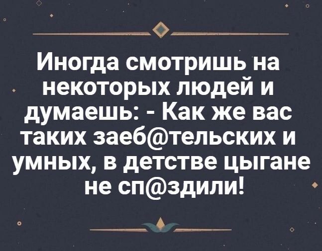 Иногда смотришь на некоторых людей и думаешь: - Как же вас таких заебательских и умных, в детстве цыганы не спиздили!