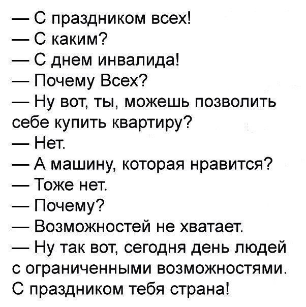 — С праздником всех! — С какими? — С днем инвалида! — Почему Всех? — Ну вот, ты, можешь позволить себе купить квартиру? — Нет. — А машину, которая нравится? — Тоже нет. — Почему? — Возможностей не хватает. — Ну так вот, сегодня день людей с ограниченными возможностями. С праздником тебя страна!