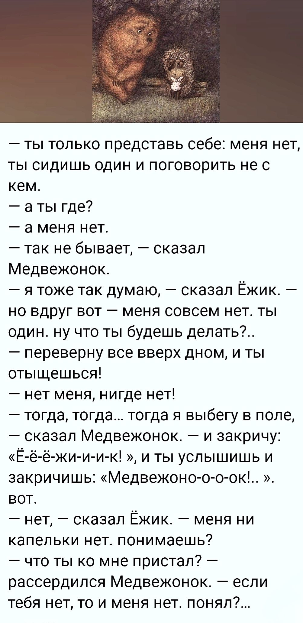 — ты только представь себе: меня нет, ты сидишь один и говоришь не с кем. — а ты где? — а меня нет. — так не бывает, — сказал Медвежонок. — я тоже так думаю, — сказал Ёжик. — но вдруг вот — меня совсем нет. ты один. ну что ты будешь делать?.. — переверну все вверх дном, и ты отыщешься! — нет меня, нигде нет!