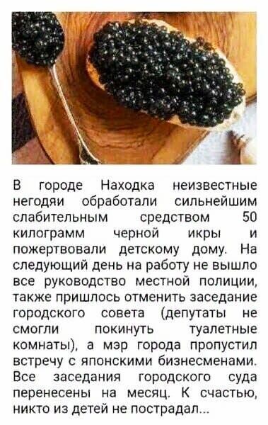 йд В городе Находка неизвестные негодяи обработали сильнейшим слабительным средством 50 килограмм черной икры и пожертвовали детскому дому На следующий день на работу не вышло все руководство местной полиции также пришлось отменить заседание городского совета депутаты не смогли покинуть туалетные комнаты а мэр города пропустил встречу с японскими бизнесменами Все заседания городского суда перенесе