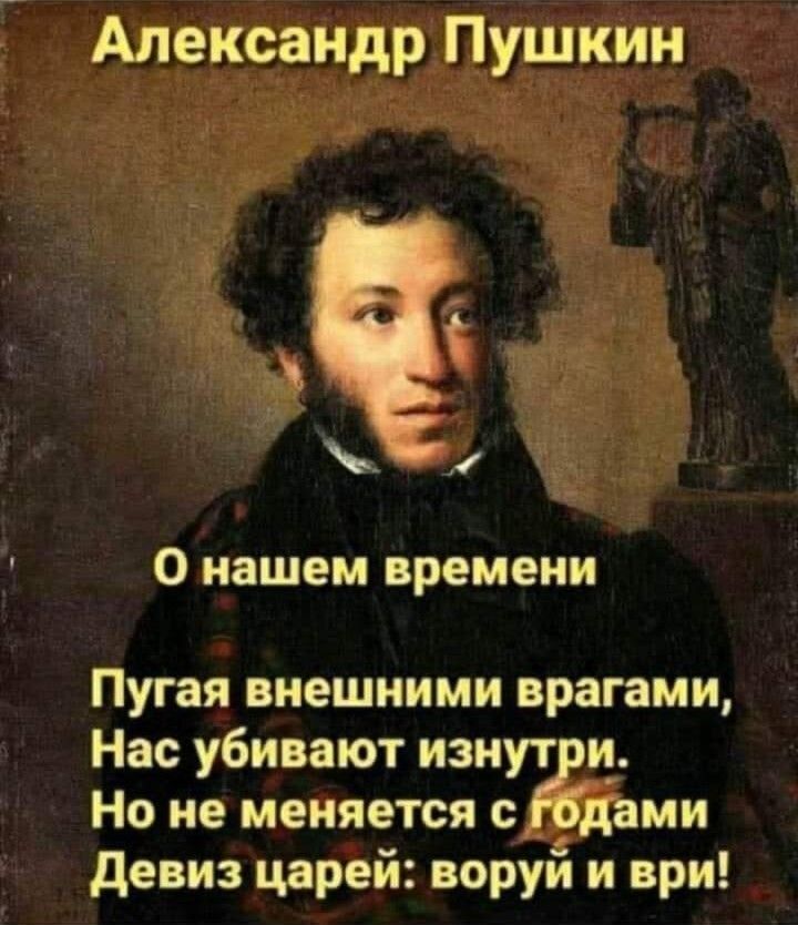 Александр Пушкин

О нашем времени

Пугая внешними врагами,
Нас убивают изнутри.
Но не меняется с годами
Девиз царей: воруй и ври!