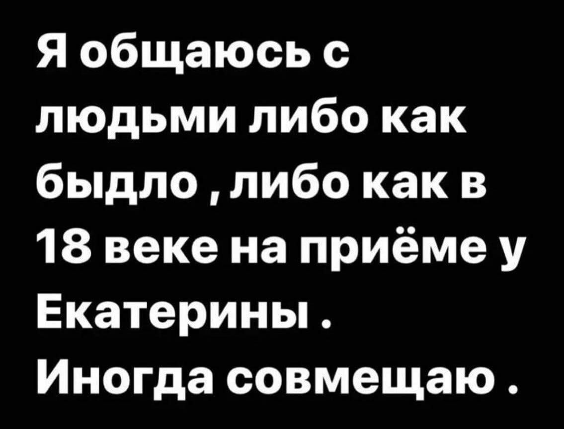 Я общаюсь с людьми либо как быдло либо как в 18 веке на приёме у Екатерины Иногда совмещаю