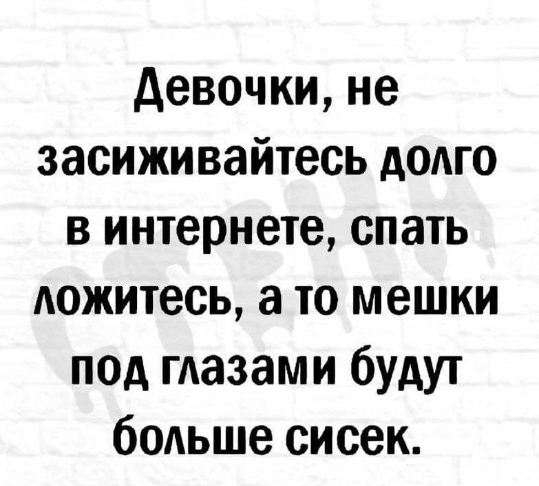 девочки не засиживайтесь долго в интернете спать дожитесь а то мешки под гдазами будут бодьше сисек