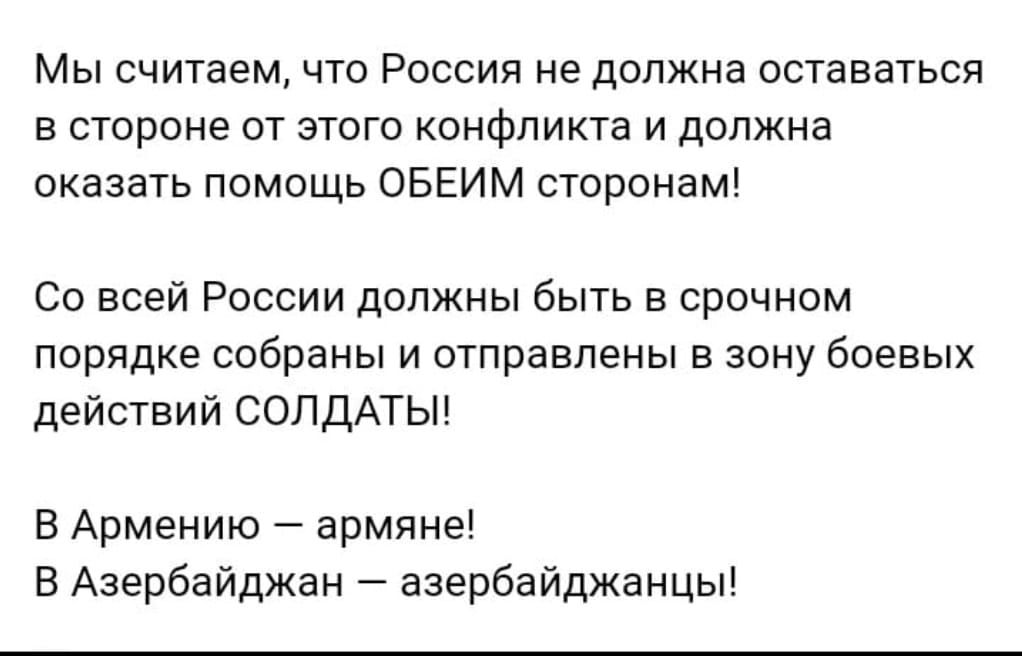 Мы считаем что Россия не должна оставаться в стороне от этого конфликта и должна оказать помощь ОБЕИМ сторонам Со всей России должны быть в срочном порядке собраны и отправлены в зону боевых действий СОЛДАТЫ В Армению армяне В Азербайджан азербайджанцы