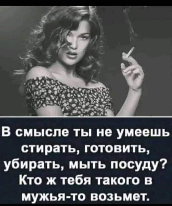 В смысле ты не умеешь стирать готовить убирать мыть посуду Кто ж тебя такого в мужья то ВОЗЬМВТ