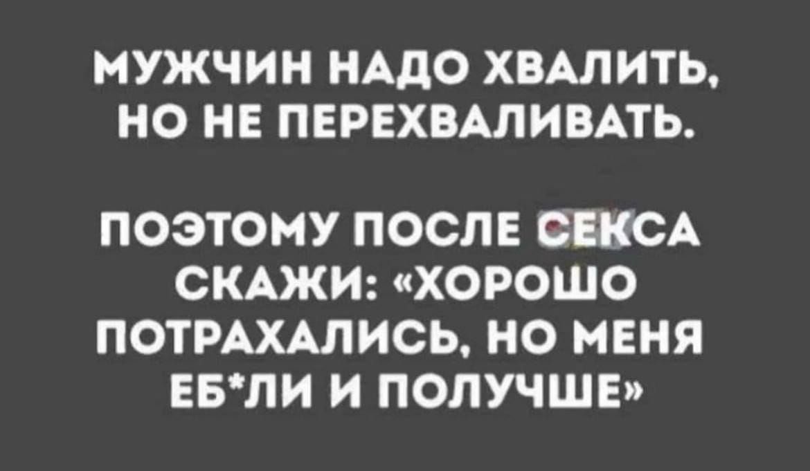 МУЖЧИН НАДО ХВАЛИТЬ НО НЕ ПЕРЕХВАЛИВАТЬ ПОЭТОМУ ПОСЛЕ СЕКСА СКАЖИ ХОРОШО ПОТРАХАЛИСЬ НО МЕНЯ ЕБЛИ И ПОЛУЧШЕ