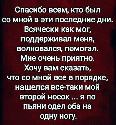 Спасибо всем кто был со мной в эти последние дни Всячески как мог поддерживал меня волновался помогал Мне очень приятно Хочу вам сказать что со мной все в порядке нашелся все таки мой второй носок я по пьяни одел оба на одну ногу