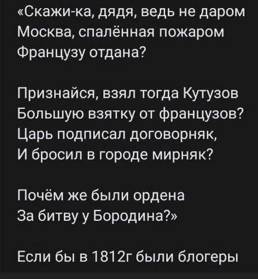 Скажика дядя ведь не даром Москва спалённая пожаром Французу отдана Признайся взял тогда Кутузов Большую взятку от французов Царь подписал договорняк И бросил в городе мирняк Почём же были ордена За битву у Бородина Если бы в 1812г были блогеры