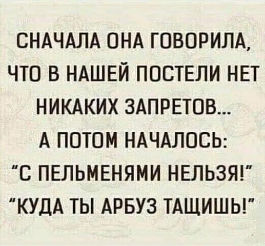 СНАЧАЛА ОНА ГОВОРИЛА ЧТО В НАШЕЙ ПОСТЕЛИ НЕТ НИКАКИХ ЗАПРЕТОВ А ПОТОМ НАЧАЛОСЬ С ПЕЛЬМЕНЯМИ НЕЛЬЗЯ КУДА ТЫ АРБУЗ ТАЩИШЬ