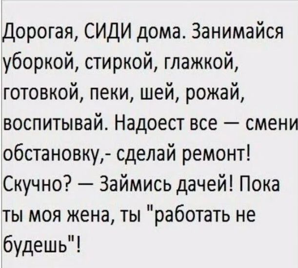 Дорогая СИДИ дома Занимайся уборкой стиркой глажкой готовкой пеки шей рожай воспитывай Надоест все смени обстановку сделай ремонт Скучно Займись дачей Пока ты моя жена ты работать не будешь