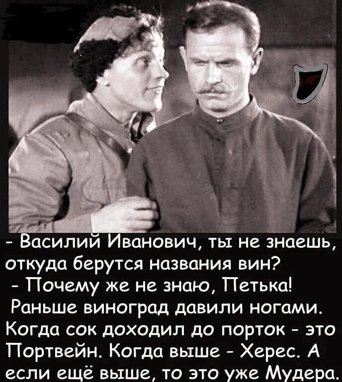 силии Иванович тьі не откуда берутся названия вин Почему же не знаю Петька Раньше виноград давили ногами Когда сок доходил до порток это Портвейн Когда выше Херес А если ещё выше то это уже Мудера аешъ