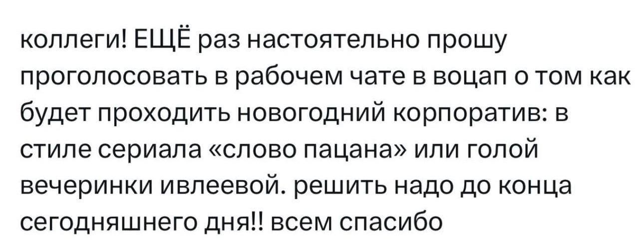 коллеги ЕЩЁ раз настоятельно прошу проголосовать в рабочем чате в воцап о том как будет проходить новогодний корпоратив в стиле сериала слово пацана или голой вечеринки ивпеевой решить надо до конца сегодняшнего дня всем спасибо