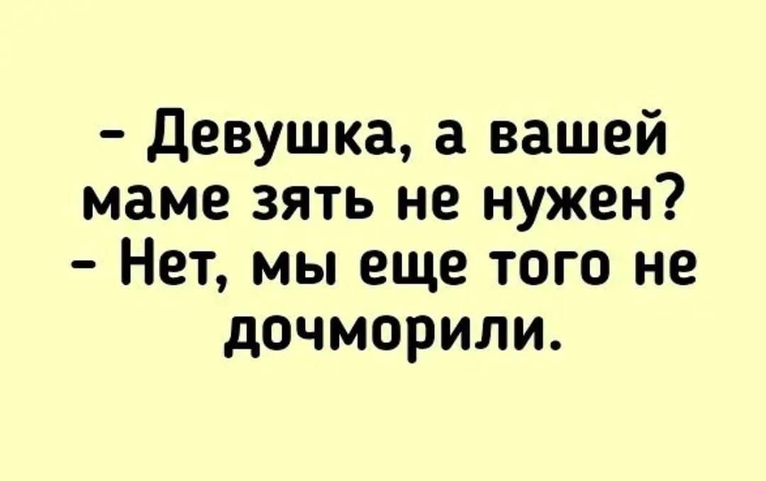 девушка а вашей маме зять не нужен Нет мы еще того не дочморили