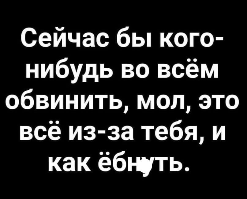 Сейчас бы кого нибудь во всём обвинить мол это всё из за тебя и как ёбнуть